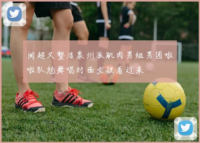 闽超又整活泉州派肌肉男组男团啦啦队尬舞唱对面女孩看过来