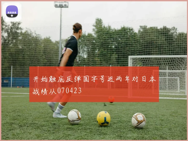 开始触底反弹国字号近两年对日本战绩从070423